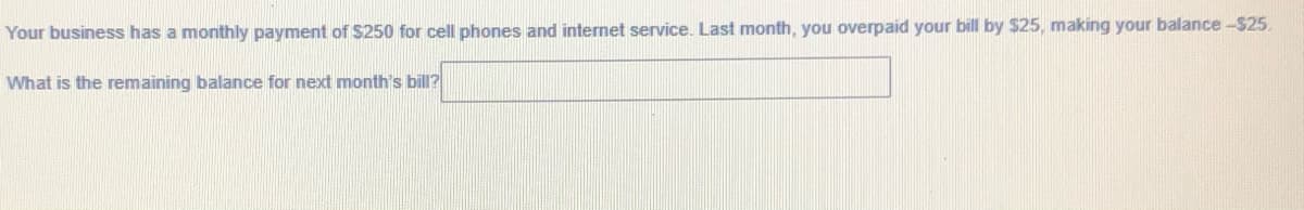 Your business has a monthly payment of S250 for cell phones and internet service. Last month, you overpaid your bill by $25, making your balance-$25.
What is the remaining balance for next month's bill?
