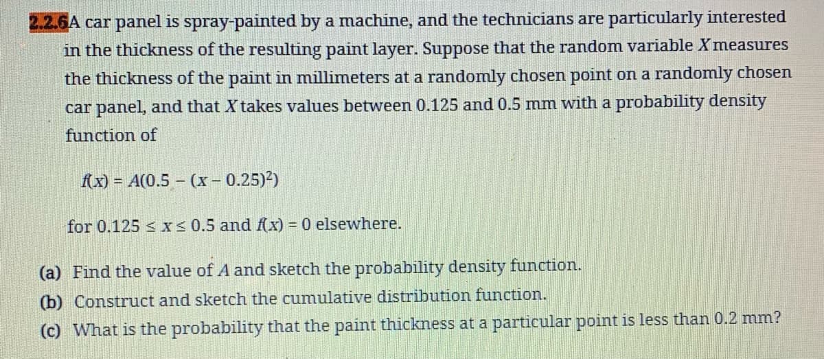 2.2.6A car panel is spray-painted by a machine, and the technicians are particularly interested
in the thickness of the resulting paint layer. Suppose that the random variable X measures
the thickness of the paint in millimeters at a randomly chosen point on a randomly chosen
car panel, and that X takes values between 0.125 and 0.5 mm with a probability density
function of
f(x) = A(0.5 - (x - 0.25)²)
for 0.125 ≤x≤ 0.5 and f(x) = 0 elsewhere.
(a) Find the value of A and sketch the probability density function.
(b) Construct and sketch the cumulative distribution function.
(c) What is the probability that the paint thickness at a particular point is less than 0.2 mm?