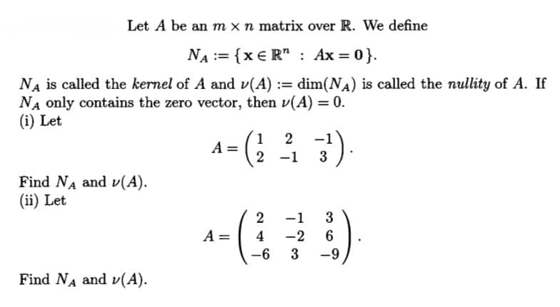Let A be an m x n matrix over R. We define
NA := {x € R" : Ax = 0}.
dim(NA) is called the nullity of A. If
NA is called the kernel of A and v(A) :=
NA only contains the zero vector, then v(A) = 0.
(i) Let
A- (; : )
1
2
2 -1
3
Find NA and v(A).
(ii) Let
2
-1
3
A =
4
-2
-6
3
-9
Find NA and v(A).
