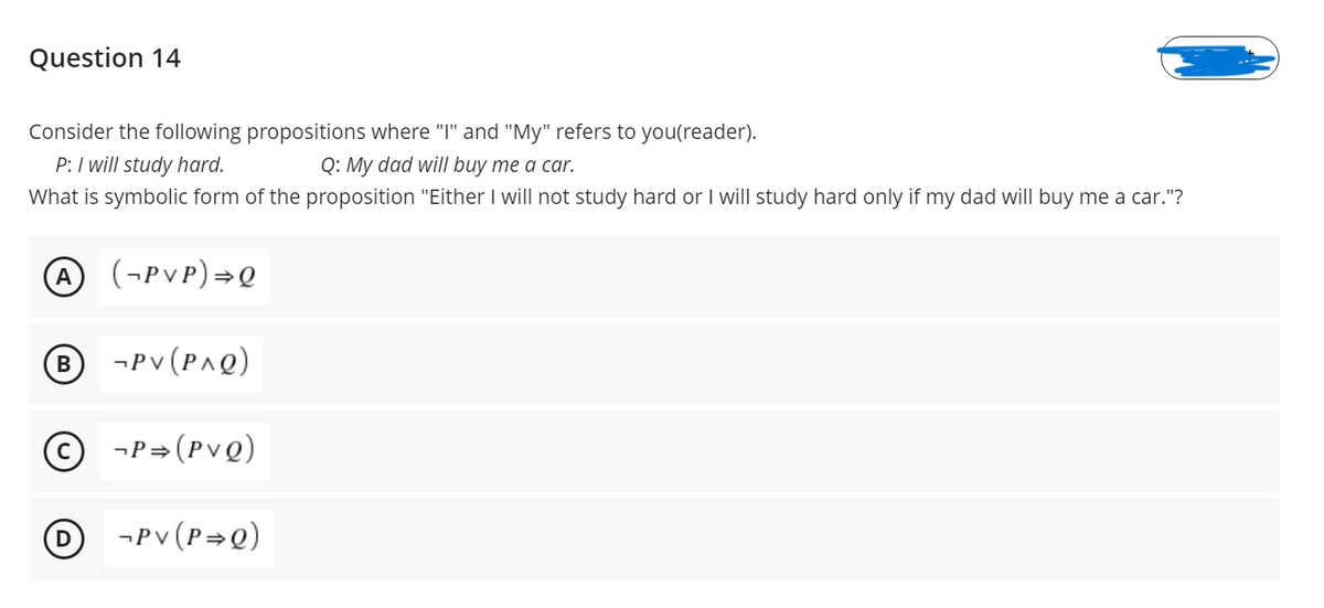 Question 14
Consider the following propositions where "I" and "My" refers to you(reader).
P: I will study hard.
What is symbolic form of the proposition "Either I will not study hard or I will study hard only if my dad will buy me a car."?
Q: My dad will buy me a car.
A
(¬PVP)=Q
- Pv (Ρ^Q)
© -P=(PvQ)
O
¬Pv (P=Q)
