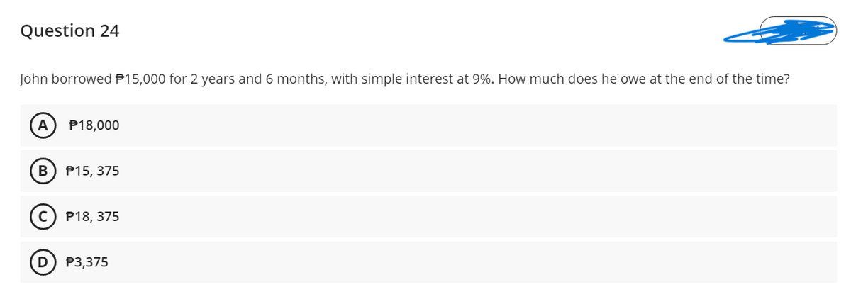 Question 24
John borrowed P15,000 for 2 years and 6 months, with simple interest at 9%. How much does he owe at the end of the time?
A
P18,000
Р15, 375
(c) P18, 375
P3,375
