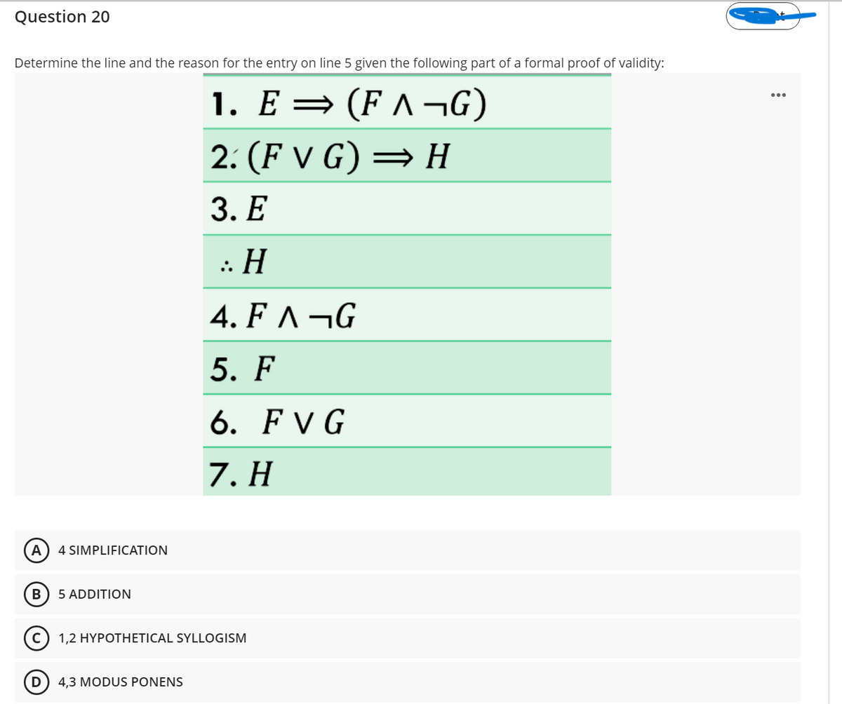 Question 20
Determine the line and the reason for the entry on line 5 given the following part of a formal proof of validity:
1. E = (F ^ ¬G)
2. (F V G) = H
3. Е
: Н
4. F ^ ¬G
5. F
6. F V G
7. H
A
4 SIMPLIFICATION
5 ADDITION
1,2 HYPOTHETICAL SYLLOGISM
D
4,3 MODUS PONENS
