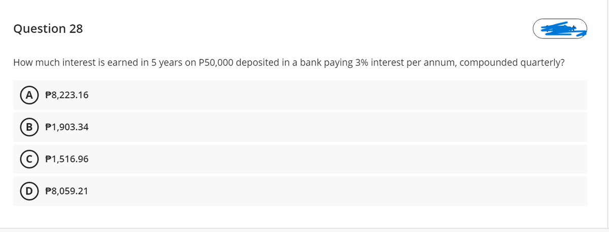 Question 28
How much interest is earned in 5 years on P50,000 deposited in a bank paying 3% interest per annum, compounded quarterly?
А
P8,223.16
P1,903.34
(c) P1,516.96
P8,059.21
