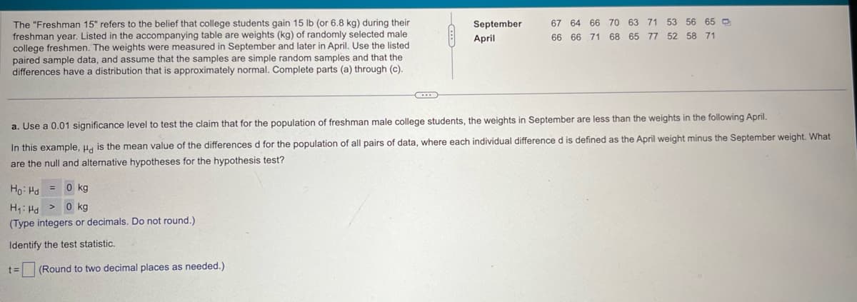 The "Freshman 15" refers to the belief that college students gain 15 lb (or 6.8 kg) during their
freshman year. Listed in the accompanying table are weights (kg) of randomly selected male
college freshmen. The weights were measured in September and later in April. Use the listed
paired sample data, and assume that the samples are simple random samples and that the
differences have a distribution that is approximately normal. Complete parts (a) through (c).
September
67 64 66 70 63 71 53 56 65
April
66 66 71 68 65 77 52 58 71
a. Use a 0.01 significance level to test the claim that for the population of freshman male college students, the weights in September are less than the weights in the following April.
In this example, Hd is the mean value of the differences d for the population of all pairs of data, where each individual difference d is defined as the April weight minus the September weight. What
are the null and alternative hypotheses for the hypothesis test?
Ho Hd
=
0 kg
0 kg
H₁ Hd >
(Type integers or decimals. Do not round.)
Identify the test statistic.
t= (Round to two decimal places as needed.)