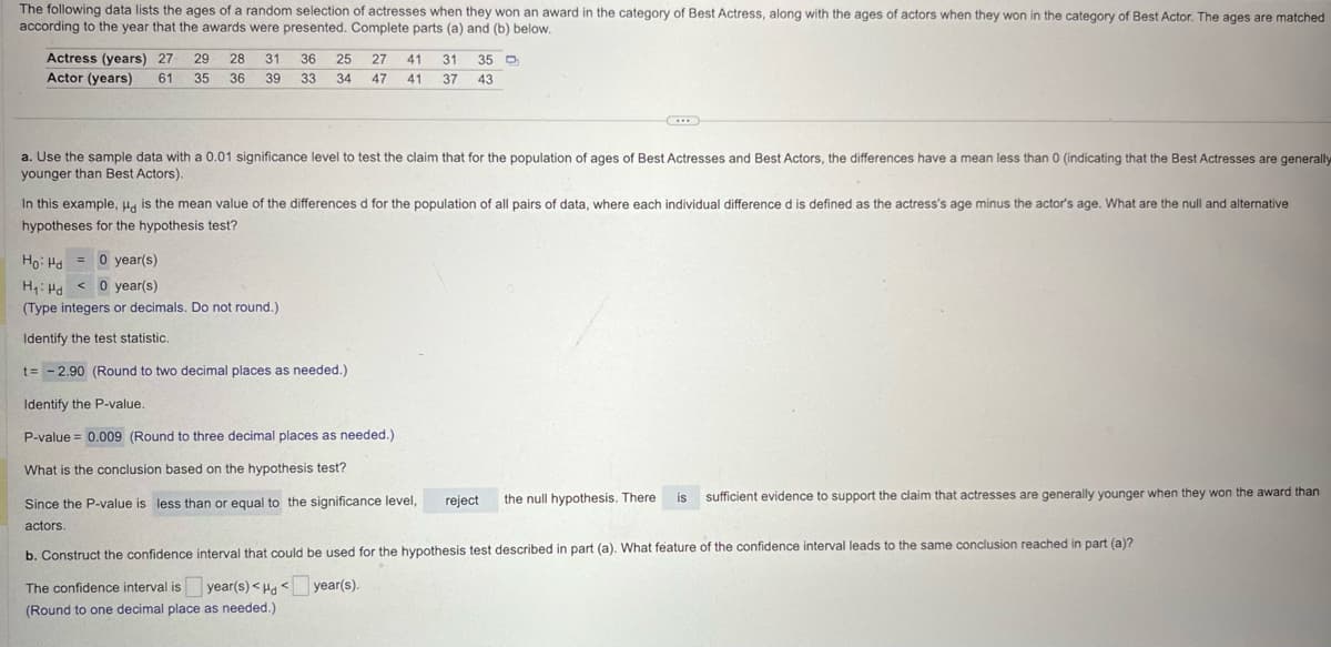 The following data lists the ages of a random selection of actresses when they won an award in the category of Best Actress, along with the ages of actors when they won in the category of Best Actor. The ages are matched
according to the year that the awards were presented. Complete parts (a) and (b) below.
Actress (years) 27
Actor (years) 61
29
35
28 31
36 39
36
33
25 27
34 47
41
41
31
37
35 D
43
a. Use the sample data with a 0.01 significance level to test the claim that for the population of ages of Best Actresses and Best Actors, the differences have a mean less than 0 (indicating that the Best Actresses are generally
younger than Best Actors).
In this example, H is the mean value of the differences d for the population of all pairs of data, where each individual difference d is defined as the actress's age minus the actor's age. What are the null and alternative
hypotheses for the hypothesis test?
Ho Hd= 0 year(s)
H₁ Hd<
0 year(s)
(Type integers or decimals. Do not round.)
Identify the test statistic.
t-2.90 (Round to two decimal places as needed.)
Identify the P-value.
P-value = 0.009 (Round to three decimal places as needed.)
What is the conclusion based on the hypothesis test?
Since the P-value is less than or equal to the significance level,
reject
the null hypothesis. There
is
sufficient evidence to support the claim that actresses are generally younger when they won the award than
actors.
b. Construct the confidence interval that could be used for the hypothesis test described in part (a). What feature of the confidence interval leads to the same conclusion reached in part (a)?
The confidence interval is ☐ year(s) <H< year(s).
(Round to one decimal place as needed.)