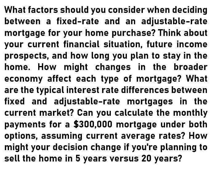 What factors should you consider when deciding
between a fixed-rate and an adjustable-rate
mortgage for your home purchase? Think about
your current financial situation, future income
prospects, and how long you plan to stay in the
home. How might changes in the broader
economy affect each type of mortgage? What
are the typical interest rate differences between
fixed and adjustable-rate mortgages in the
current market? Can you calculate the monthly
payments for a $300,000 mortgage under both
options, assuming current average rates? How
might your decision change if you're planning to
sell the home in 5 years versus 20 years?