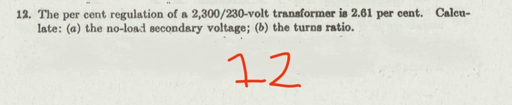 12. The per cent regulation of a 2,300/230-volt transformer is 2.61 per cent.
late: (a) the no-load secondary voltage; (b) the turns ratio.
Calcu-
72
