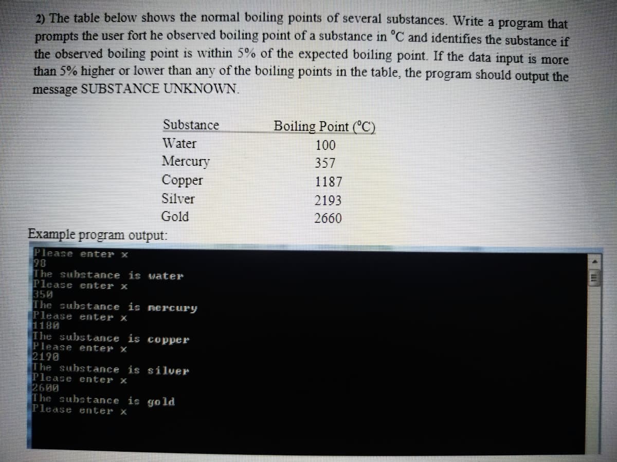 2) The table below shows the normal boiling points of several substances. Write a program that
prompts the user fort he observed boiling point of a substance in 'C and identifies the substance if
the observed boiling point is within 5% of the expected boiling point. If the data input is more
than 5% higher or lower than any of the boiling points in the table, the
program
should output the
message SUBSTANCE UNKNOWN.
Substance
Boiling Point (°C)
Water
100
357
Mercury
Соpper
1187
Silver
2193
Gold
2660
Example program output:
Please enter x
20
The substance is uater
Please enter x
350
The substance is nercury
Please enter x
1180
The subst ance is copper
Please enter x
2190
The substance is silver
Please enter x
2600
The substance is go ld
Please enter x
