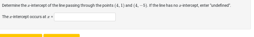 Determine the x-intercept of the line passing through the points (4, 1) and (4, -5). If the line has no x-intercept, enter "undefined".
The x-intercept occurs at x =