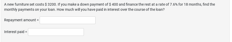 A new furniture set costs $ 3200. If you make a down payment of $ 400 and finance the rest at a rate of 7.6% for 18 months, find the
monthly payments on your loan. How much will you have paid in interest over the course of the loan?
Repayment amount =
Interest paid =