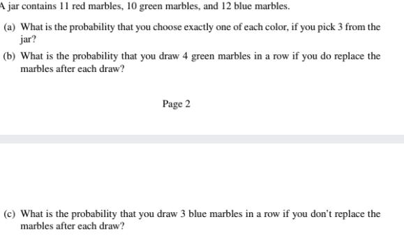 A jar contains 11 red marbles, 10 green marbles, and 12 blue marbles.
(a) What is the probability that you choose exactly one of each color, if you pick 3 from the
jar?
(b) What is the probability that you draw 4 green marbles in a row if you do replace the
marbles after each draw?
Page 2
(c) What is the probability that you draw 3 blue marbles in a row if you don't replace the
marbles after each draw?