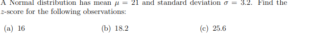 A Normal distribution has mean = 21 and standard deviation σ = 3.2. Find the
z-score for the following observations:
(a) 16
(b) 18.2
(c) 25.6