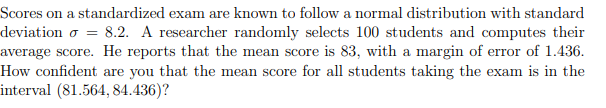 =
Scores on a standardized exam are known to follow a normal distribution with standard
deviation o 8.2. A researcher randomly selects 100 students and computes their
average score. He reports that the mean score is 83, with a margin of error of 1.436.
How confident are you that the mean score for all students taking the exam is in the
interval (81.564, 84.436)?