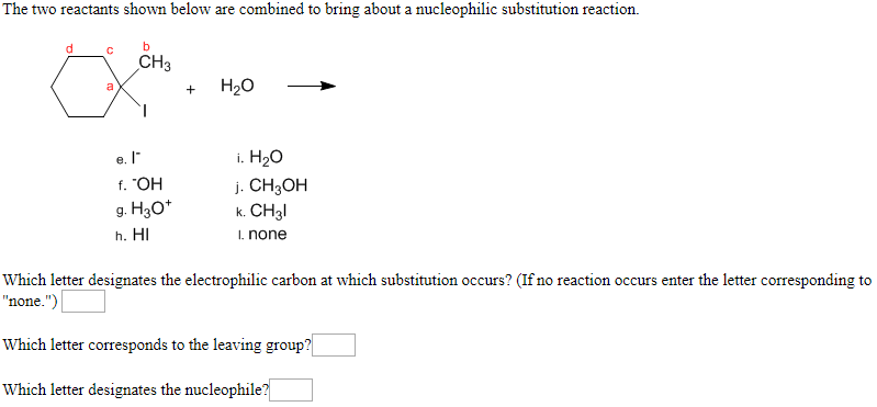 The two reactants shown below are combined to bring about a nucleophilic substitution reaction
b
d
C
CHЗ
H2о
a
i. HаО
e.
HO.
g. H30*
j. CH3OH
k.CH3
h. HI
.none
Which letter designates the electrophilic carbon at which substitution occurs? (If no reaction occurs enter the letter corresponding to
"none.")
Which letter corresponds to the leaving group?
Which letter designates the nucleophile?
