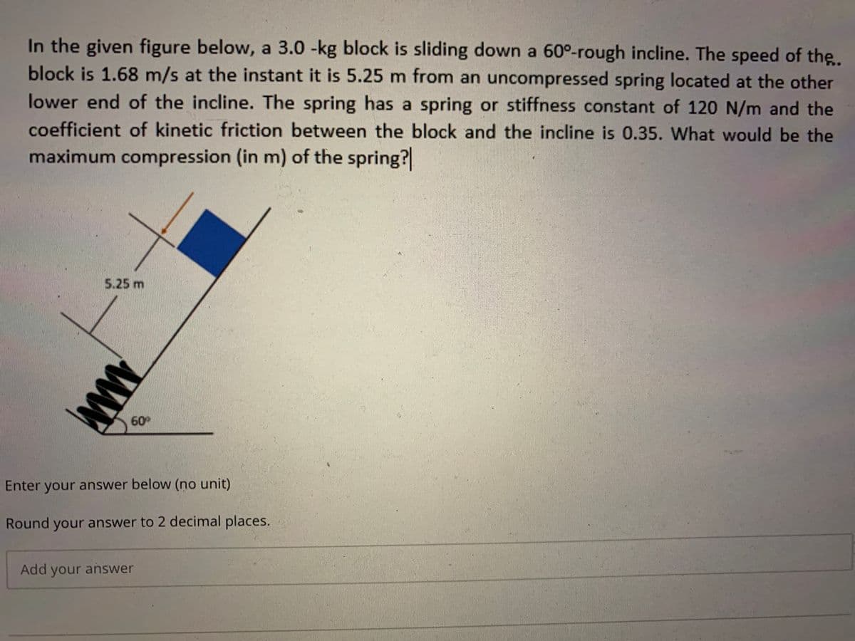 In the given figure below, a 3.0 -kg block is sliding down a 60°-rough incline. The speed of the.
block is 1.68 m/s at the instant it is 5.25 m from an uncompressed spring located at the other
lower end of the incline. The spring has a spring or stiffness constant of 120 N/m and the
coefficient of kinetic friction between the block and the incline is 0.35. What would be the
maximum compression (in m) of the spring?
5.25 m
60
Enter your answer below (no unit)
Round your answer to 2 decimal places.
Add your answer
ww
