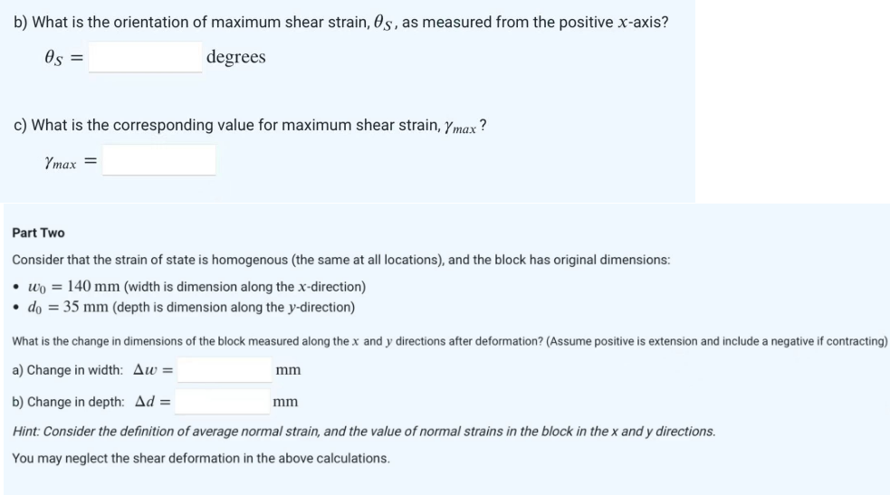 b) What is the orientation of maximum shear strain, 0s, as measured from the positive x-axis?
0s =
degrees
c) What is the corresponding value for maximum shear strain, Ymax?
Ymax =
Part Two
Consider that the strain of state is homogenous (the same at all locations), and the block has original dimensions:
wo 140 mm (width is dimension along the x-direction)
• do = 35 mm (depth is dimension along the y-direction)
What is the change in dimensions of the block measured along the x and y directions after deformation? (Assume positive is extension and include a negative if contracting)
a) Change in width: Aw=
b) Change in depth: Ad=
Hint: Consider the definition of average normal strain, and the value of normal strains in the block in the x and y directions.
You may neglect the shear deformation in the above calculations.
mm
mm