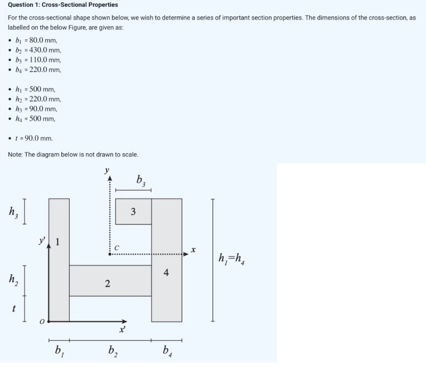 Question 1: Cross-Sectional Properties
For the cross-sectional shape shown below, we wish to determine a series of important section properties. The dimensions of the cross-section, as
labelled on the below Figure, are given as:
• b₁ = 80.0 mm,
b₂ = 430.0 mm,
• b3 = 110.0 mm,
• b4 = 220.0 mm,
●
h₁ = 500 mm,
h₂ = 220.0 mm,
• h3 = 90.0 mm,
• h4 = 500 mm,
• t = 90.0 mm.
Note: The diagram below is not drawn to scale.
h₂
t
y' 1
b₁
2
b₂
3
b3
4
b
X
h₁=h4