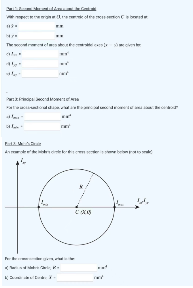 Part 1: Second Moment of Area about the Centroid
With respect to the origin at O, the centroid of the cross-section C is located at:
a) x =
mm
b) y =
The second-moment of area about the centroidal axes (x - y) are given by:
c) Ixx =
mm4
d) Iyy =
mmª
e) Ixy =
mm
Imin
mm
Part 3: Principal Second Moment of Area
For the cross-sectional shape, what are the principal second moment of area about the centroid?
a) Imax=
mmª
b) Imin =
mm
Part 3: Mohr's Circle
An example of the Mohr's circle for this cross-section is shown below (not to scale)
For the cross-section given, what is the:
a) Radius of Mohr's Circle, R =
b) Coordinate of Centre, X =
R
C (X,0)
mm
mm
max
Ily