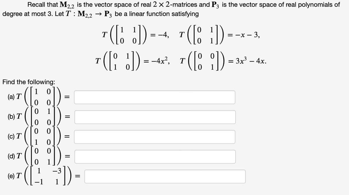 Recall that M2,2 is the vector space of real 2 x 2-matrices and P3 is the vector space of real polynomials of
degree at most 3. Let T: M2,2 → P3 be a linear function satisfying
Find the following:
( [
([
(a) T
(b) T
(c) T
(d) T
(e) T
1
00
00
00
1
=
=
(12 7³])
=
1
7(D)--+
= -4,
T
0
T
( )=-*- 3.
3,
T([i])=-4x². T([8])=3x² - 4x
:
: