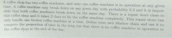 A coffee shop has two coffee machines, and only one coffee machine is in operation at any given
time. A coffee machine may break down on any given day with probability 0.2 and it is impos-
sible that both coffee machines break down on the same day. There is a repair store close to
this coffee shop and it takes 2 days to fix the coffee machine completely. This repair store can
only handle one broken coffee machine at a time. Define your own Markov chain and use it to
compute the proportion of time in the long run that there is no coffee machine in operation in
the coffee shop at the end of the day.
