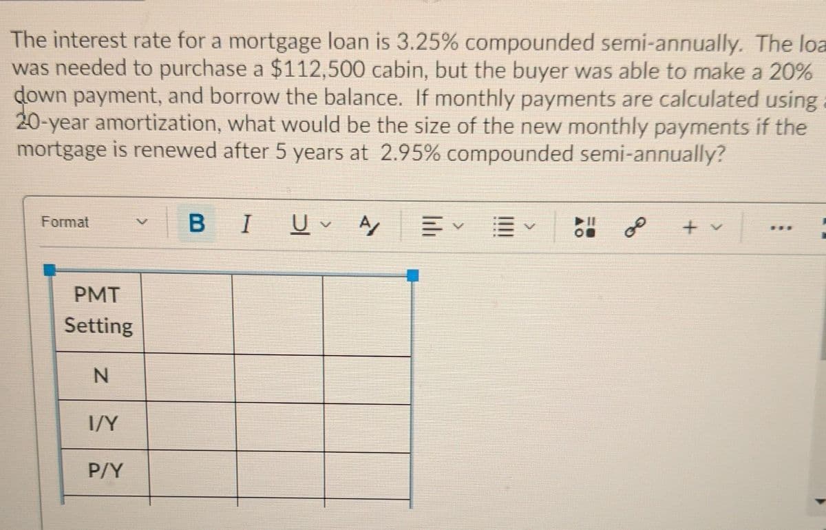 The interest rate for a mortgage loan is 3.25% compounded semi-annually. The loa
was needed to purchase a $112,500 cabin, but the buyer was able to make a 20%
down payment, and borrow the balance. If monthly payments are calculated using
20-year amortization, what would be the size of the new monthly payments if the
mortgage is renewed after 5 years at 2.95% compounded semi-annually?
BIU A,
Format
of
19.
PMT
Setting
I/Y
P/Y
