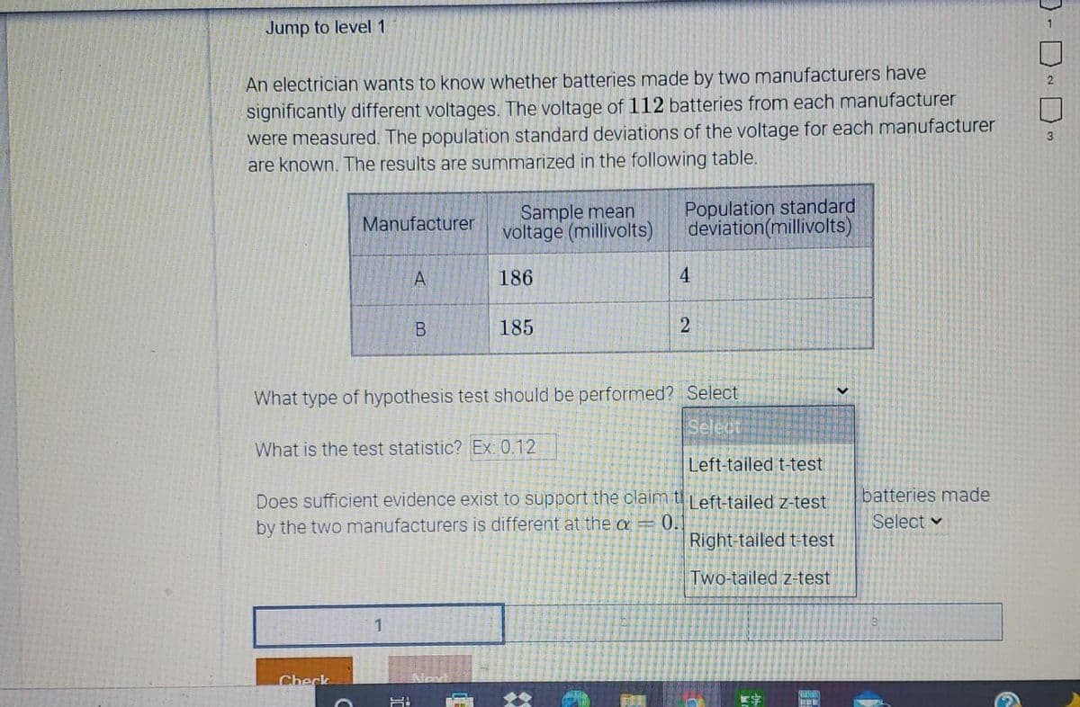 Jump to level1
An electrician wants to know whether batteries made by two manufacturers have
significantly different voltages. The voltage of 112 batteries from each manufacturer
were measured. The population standard deviations of the voltage for each manufacturer
are known. The results are summarized in the following table.
2.
Sample mean
voltage (millivolts)
Population standard
deviation(millivolts)
Manufacturer
A
186
4
185
What type of hypothesis test should be performed? Select
Select
What is the test statistic? Ex: 0.12
Left-tailed t-test
batteries made
Does sufficient evidence exist to support the claim t Left-tailed z-test
by the two manufacturers is different at the a
0.1
Right-tailed t-test
Select v
Two-tailed z-test
Check
Nov
2)
