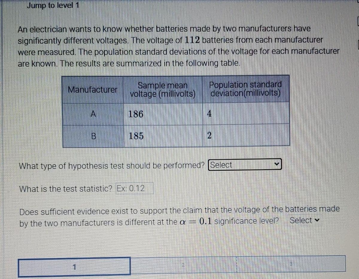 Jump to level 1
An electrician wants to know whether batteries made by two manufacturers have
significantly different voltages. The voltage of 112 batteries from each manufacturer
were measured. The population standard deviations of the voltage for each manufacturer
are known. The results are summarized in the following table.
Sample mean
voltage (millivolts)
Population standard
deviation(millivolts)
Manufacturer
A
186
4
185
What type of hypothesis test should be performed? [Select
What is the test statistic? Ex: 0.12
Does sufficient evidence exist to support the claim that the voltage of the batteries made
by the two manufacturers is different at the a = 0.1 significance level?
Select v
2)
