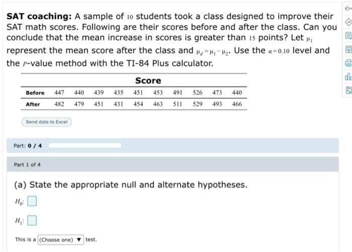 SAT coaching: A sample of 10 students took a class designed to improve their
SAT math scores. Following are their scores before and after the class. Can you
conclude that the mean increase in scores is greater than 1s points? Let ,
represent the mean score after the class and ,=4,-4. Use the a=0.10 level and
the p-value method with the TI-84 Plus calculator.
de
Score
Before 447
440
439 435 451 453 491
526 473 440
After
482
479
451
431
454
463
11
529
493
466
Send data to Excel
Part: 0 /4
Part 1 of 4
(a) State the appropriate null and alternate hypotheses.
Ho
H
This is a (Choose one)
test.
