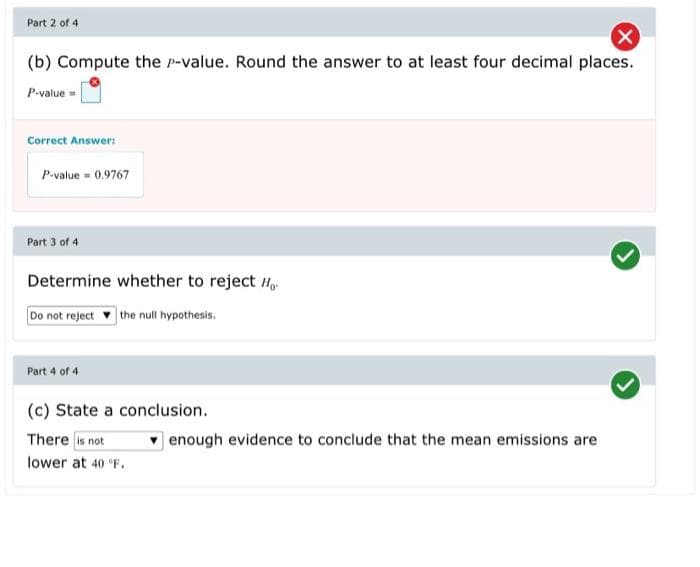 Part 2 of 4
(b) Compute the p-value. Round the answer to at least four decimal places.
P-value
Correct Answer:
P-value = 0.9767
Part 3 of 4
Determine whether to reject H
Do not reject the null hypothesis.
Part 4 of 4
(c) State a conclusion.
There is not
v enough evidence to conclude that the mean emissions are
lower at 40 F.
