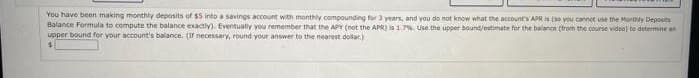 You have been making monthhy deposits of $5 into a savings account with monthly compounding for 3 years, and you do not know what the accounts APR s ( you cannot use the Montly Deposits
Balance Formula to compute the balance exactly). Eventually you remember that the APY (not the APR) ia 1.7%. Use the upper bound/etimate for the balance (trom the course video) te determine an
upper bound for your account's balance. (If necessary, round your answer to the nearest dollar.)
