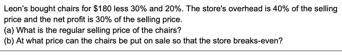 Leon's bought chairs for $180 less 30% and 20%. The store's overhead is 40% of the selling
price and the net profit is 30% of the selling price.
(a) What is the regular selling price of the chairs?
(b) At what price can the chairs be put on sale so that the store breaks-even?
