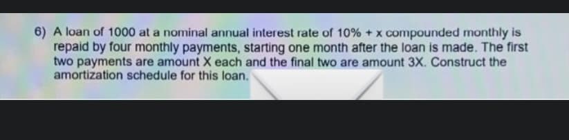 6) A loan of 1000 at a nominal annual interest rate of 10% + x compounded monthly is
repaid by four monthly payments, starting one month after the loan is made. The first
two payments are amount X each and the final two are amount 3X. Construct the
amortization schedule for this loan.
