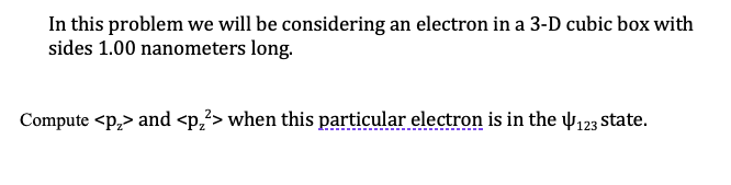 In this problem we will be considering an electron in a 3-D cubic box with
sides 1.00 nanometers long.
Compute <p,> and <p,²> when this particular electron is in the 123 state.
