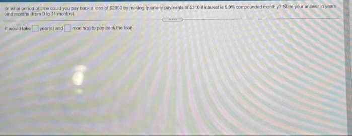 In what period of time could you pay back a loan of $2900 by making quartorly payments of $310 interost in 5 9% compounded monthly? State your answer in yoars
and months (from 0 to 11 months).
It would takeyoarts) andmonth(s) to pay back the loan.
