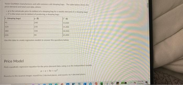 Yaster Outhitters manufactures and sels extreme-cold sleeping bags The table below vhows the
price-demand and total cost data, where
pis the wholesale price lin dollan) of a sleeping bag for a weekly demand of z seeping baes
Ols the total cost in doltar of producing a sleeping bags.
(sleeping bags)
C (S)
95
240
13,000
120
235
14.300
180
155
18,500
220
50
21.000
Use this data to create repression models to answer the questions below.
Price Model
Find a quadratic regression equation for the price-demand data, using n the independent variable
a+ be c
Round a to the nearest integer, round b to 2 decimal places and round e to 4 decimal ace
MAM
