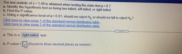 The test statistic of z = 1.49 is obtained when testing the claim that p>0.7.
a. Identify the hypothesis test as being two-tailed, left-tailed, or right-tailed.
b. Find the P-value.
c. Using a significance level of a= 0.01, should we reject H, or should we fail to reject H,?
Click here to view page 1 of the standard normal distribution table.
Click here to view page 2 of the standard normal distribution table
....
a. This is a right-tailed test
b. P-value =
(Round to three decimal places as needed.)
