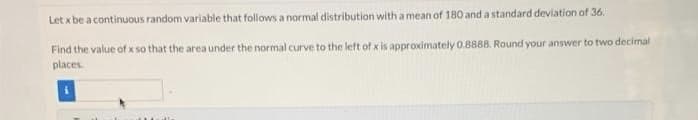 Let x be a continuous random variable that follows a normal distribution with a mean of 180 and a standard deviation of 36.
Find the value of x so that the area under the normal curve to the left of x is approximately 0.8888. Round your answer to two decimal
places.
