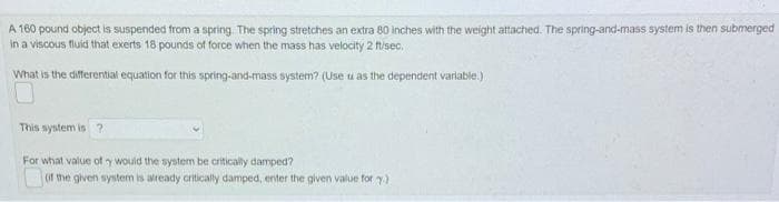 A 160 pound object is suspended from a spring The spring stretches an extra 80 inches with the weight attached. The spring-and-mass system is then submerged
in a viscous fluid that exerts 18 pounds of force when the mass has velocity 2 fisec.
What is the differential equation for this spring-and-mass system? (Use u as the dependent varlable)
This system is?
For what value of y would the system be critically damped?
(if the given system is already critically damped, enter the given value for y)
