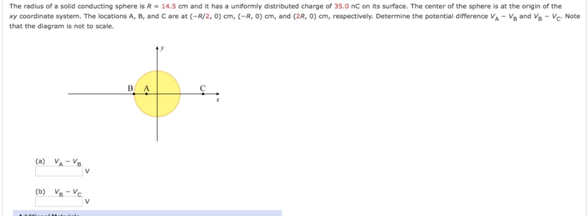 The radius of a solid conducting sphere is R = 14.5 cm and it has a uniformly distributed charge of 35.0 nC on its surface. The center of the sphere is at the origin of the
xy coordinate system. The locations A, B, and C are at (-R/2, 0) cm, (-R, 0) cm, and (2R, 0) cm, respectively. Determine the potential difference VA VB and VB VC- Note
that the diagram is not to scale.
(a) VA-VB.
(b) VB-VC
V
V
BA