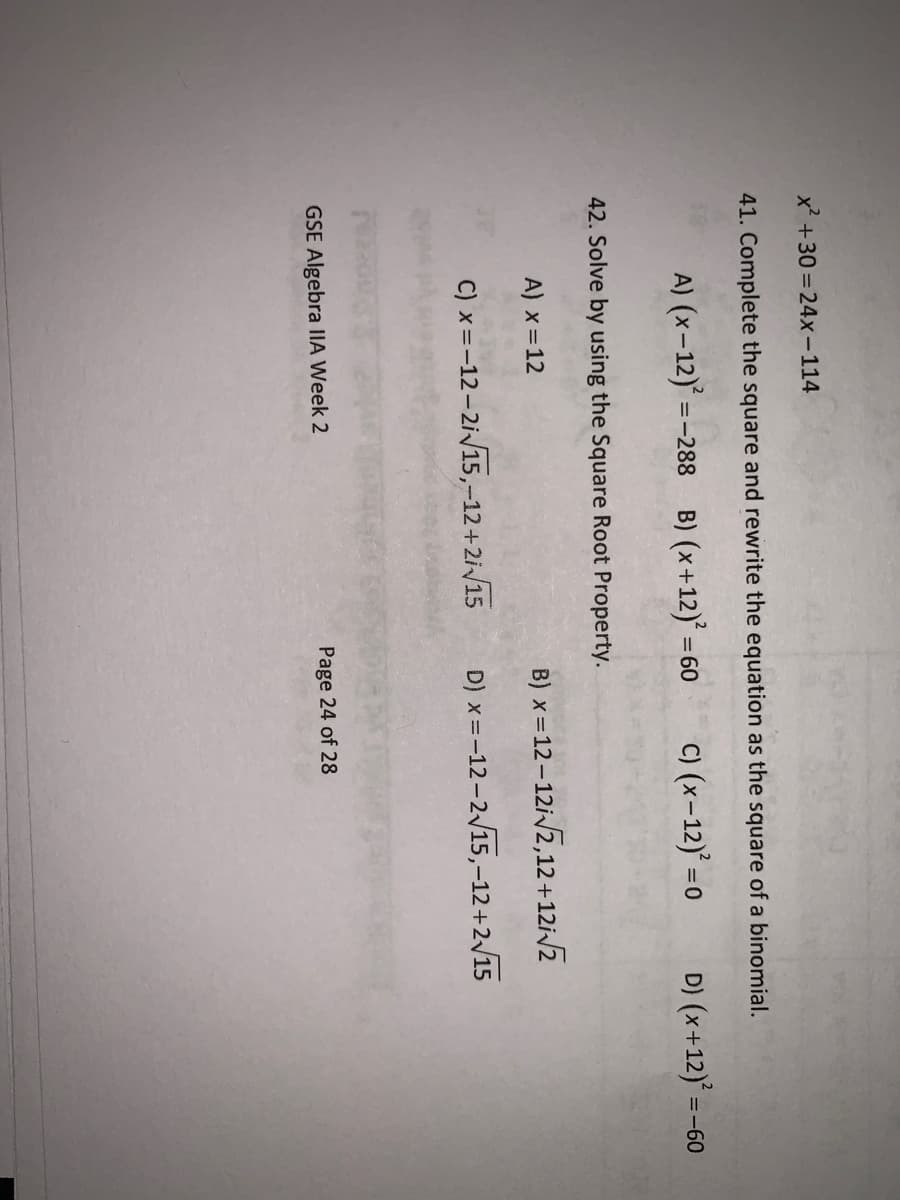 x +30 = 24x-114
41. Complete the square and rewrite the equation as the square of a binomial.
A) (x-12) =
-288 B) (x+12) =
C) (x-12) =0
D) (x+12)'
=-60
42. Solve by using the Square Root Property.
A) x=12
B) x=12 – 12i2,12+12i/z
C) x=-12-2i/15,-12+2i/15
D) x=-12-2/15,-12+2/15
GSE Algebra IIIA Week 2
Page 24 of 28
