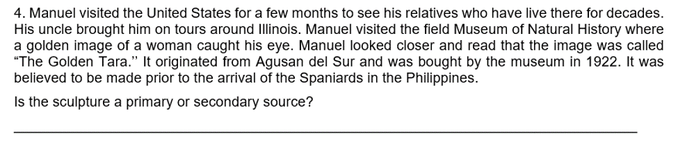 4. Manuel visited the United States for a few months to see his relatives who have live there for decades.
His uncle brought him on tours around Illinois. Manuel visited the field Museum of Natural History where
a golden image of a woman caught his eye. Manuel looked closer and read that the image was called
"The Golden Tara." It originated from Agusan del Sur and was bought by the museum in 1922. It was
believed to be made prior to the arrival of the Spaniards in the Philippines.
Is the sculpture a primary or secondary source?
