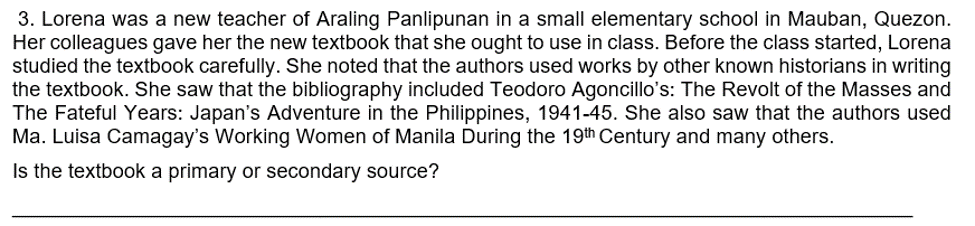 3. Lorena was a new teacher of Araling Panlipunan in a small elementary school in Mauban, Quezon.
Her colleagues gave her the new textbook that she ought to use in class. Before the class started, Lorena
studied the textbook carefully. She noted that the authors used works by other known historians in writing
the textbook. She saw that the bibliography included Teodoro Agoncillo's: The Revolt of the Masses and
The Fateful Years: Japan's Adventure in the Philippines, 1941-45. She also saw that the authors used
Ma. Luisa Camagay's Working Women of Manila During the 19th Century and many others.
Is the textbook a primary or secondary source?
