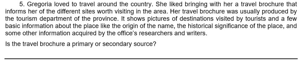 5. Gregoria loved to travel around the country. She liked bringing with her a travel brochure that
informs her of the different sites worth visiting in the area. Her travel brochure was usually produced by
the tourism department of the province. It shows pictures of destinations visited by tourists and a few
basic information about the place like the origin of the name, the historical significance of the place, and
some other information acquired by the office's researchers and writers.
Is the travel brochure a primary or secondary source?
