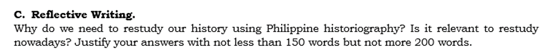 C. Reflective Writing.
Why do we need to restudy our history using Philippine historiography? Is it relevant to restudy
nowadays? Justify your answers with not less than 150 words but not more 200 words.
