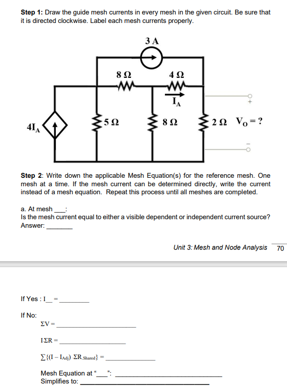 Step 1: Draw the guide mesh currents in every mesh in the given circuit. Be sure that
it is directed clockwise. Label each mesh currents properly.
ЗА
8Ω
4Ω
w-
5Ω
8Ω
2 N Vo=?
41
Step 2: Write down the applicable Mesh Equation(s) for the reference mesh. One
mesh at a time. If the mesh current can be determined directly, write the current
instead of a mesh equation. Repeat this process until all meshes are completed.
a. At mesh
Is the mesh current equal to either a visible dependent or independent current source?
Answer:
Unit 3: Mesh and Node Analysis
70
If Yes :I
If No:
EV =
ΙΣR
E{(I- Iad) ER.Shared} =
Mesh Equation at
Simplifies to:
