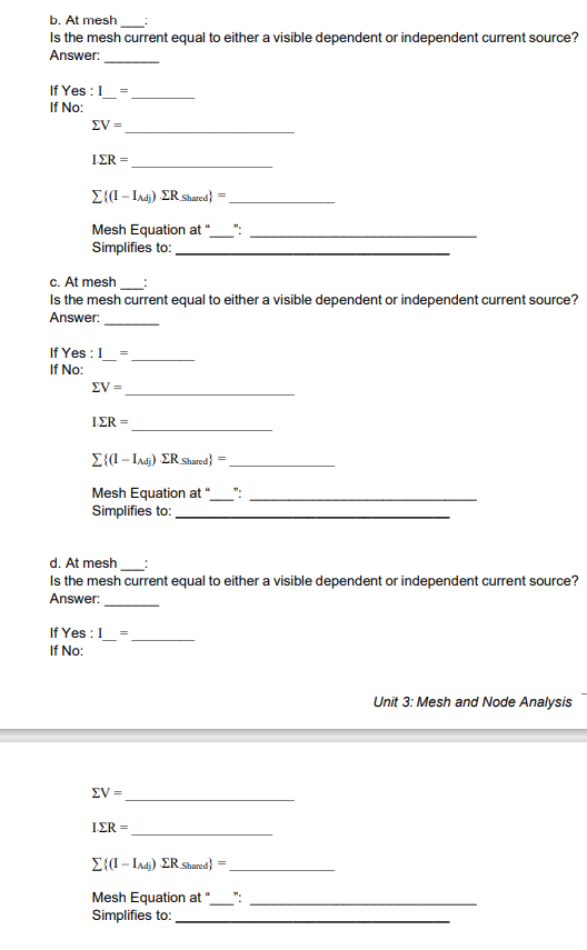 b. At mesh
Is the mesh current equal to either a visible dependent or independent current source?
Answer:
If Yes :I_=
If No:
EV =
ΙΣR-
E{(I- Iadi) ER Shared}
Mesh Equation at “.
Simplifies to:
c. At mesh
Is the mesh current equal to either a visible dependent or independent current source?
Answer:
If Yes :I
If No:
EV =
ΙΣR-
E{(I- Iadj) ER Shared}
Mesh Equation at "_
Simplifies to:
d. At mesh
Is the mesh current equal to either a visible dependent or independent current source?
Answer:
If Yes : I
If No:
Unit 3: Mesh and Node Analysis
EV =
IER =
E{(I – Iadi) ER Shared}
Mesh Equation at
Simplifies to:
