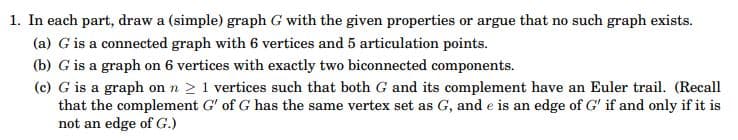 1. In each part, draw a (simple) graph G with the given properties or argue that no such graph exists.
(a) G is a connected graph with 6 vertices and 5 articulation points.
(b) G is a graph on 6 vertices with exactly two biconnected components.
(c) G is a graph on n > 1 vertices such that both G and its complement have an Euler trail. (Recall
that the complement G' of G has the same vertex set as G, and e is an edge of G' if and only if it is
not an edge of G.)
