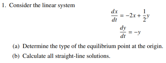 1. Consider the linear system
dx
= -2x +
dt
dy
:-y
dt
(a) Determine the type of the equilibrium point at the origin.
(b) Calculate all straight-line solutions.
