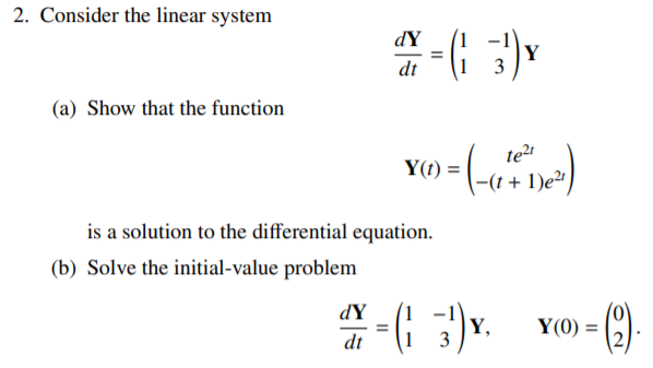 2. Consider the linear system
dY
%3D
dt
(a) Show that the function
te?
Y(t) =
1)e2
is a solution to the differential equation.
(b) Solve the initial-value problem
(9-
dY
Y,
Y(0) =
dt
