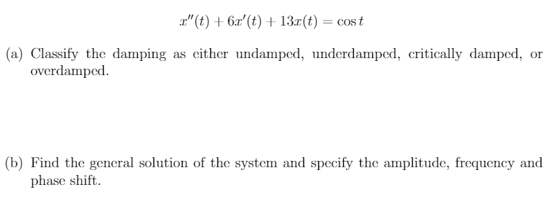 a"(t) + 6x'(t) + 13x(t) = cos t
(a) Classify the damping as either undamped, underdamped, critically damped, or
overdamped.
(b) Find the general solution of the system and specify the amplitude, frequency and
phase shift.
